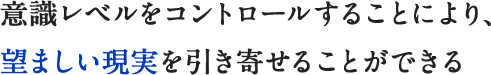 意識レベルをコントロールすることにより、望ましい現実を引き寄せることができる
