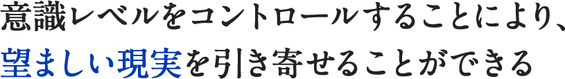 意識レベルをコントロールすることにより、望ましい現実を引き寄せることができる