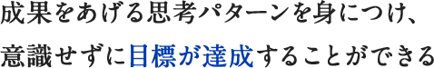 成果をあげる思考パターンを身につけ、意識せずに目標が達成することができる