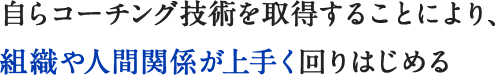 自らコーチング技術を取得することにより、組織や人間関係が上手く回りはじめる