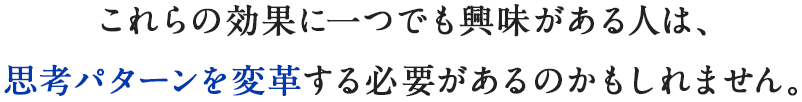 これらの効果に一つでも興味がある人は、思考パターンを変革する必要があるのかもしれません。