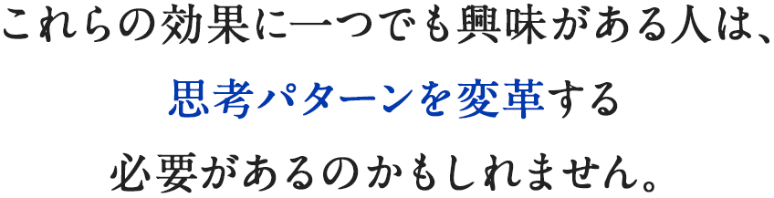 これらの効果に一つでも興味がある人は、思考パターンを変革する必要があるのかもしれません。